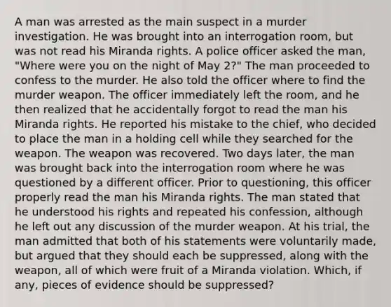 A man was arrested as the main suspect in a murder investigation. He was brought into an interrogation room, but was not read his Miranda rights. A police officer asked the man, "Where were you on the night of May 2?" The man proceeded to confess to the murder. He also told the officer where to find the murder weapon. The officer immediately left the room, and he then realized that he accidentally forgot to read the man his Miranda rights. He reported his mistake to the chief, who decided to place the man in a holding cell while they searched for the weapon. The weapon was recovered. Two days later, the man was brought back into the interrogation room where he was questioned by a different officer. Prior to questioning, this officer properly read the man his Miranda rights. The man stated that he understood his rights and repeated his confession, although he left out any discussion of the murder weapon. At his trial, the man admitted that both of his statements were voluntarily made, but argued that they should each be suppressed, along with the weapon, all of which were fruit of a Miranda violation. Which, if any, pieces of evidence should be suppressed?