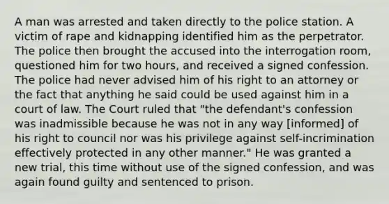 A man was arrested and taken directly to the police station. A victim of rape and kidnapping identified him as the perpetrator. The police then brought the accused into the interrogation room, questioned him for two hours, and received a signed confession. The police had never advised him of his right to an attorney or the fact that anything he said could be used against him in a court of law. The Court ruled that "the defendant's confession was inadmissible because he was not in any way [informed] of his right to council nor was his privilege against self-incrimination effectively protected in any other manner." He was granted a new trial, this time without use of the signed confession, and was again found guilty and sentenced to prison.