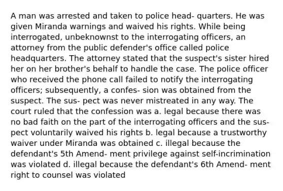 A man was arrested and taken to police head- quarters. He was given Miranda warnings and waived his rights. While being interrogated, unbeknownst to the interrogating officers, an attorney from the public defender's office called police headquarters. The attorney stated that the suspect's sister hired her on her brother's behalf to handle the case. The police officer who received the phone call failed to notify the interrogating officers; subsequently, a confes- sion was obtained from the suspect. The sus- pect was never mistreated in any way. The court ruled that the confession was a. legal because there was no bad faith on the part of the interrogating officers and the sus- pect voluntarily waived his rights b. legal because a trustworthy waiver under Miranda was obtained c. illegal because the defendant's 5th Amend- ment privilege against self-incrimination was violated d. illegal because the defendant's 6th Amend- ment right to counsel was violated