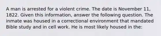 A man is arrested for a violent crime. The date is November 11, 1822. Given this information, answer the following question. The inmate was housed in a correctional environment that mandated Bible study and in cell work. He is most likely housed in the: