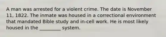 A man was arrested for a violent crime. The date is November 11, 1822. The inmate was housed in a correctional environment that mandated Bible study and in-cell work. He is most likely housed in the _________ system.