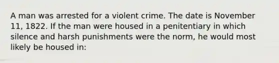 A man was arrested for a violent crime. The date is November 11, 1822. If the man were housed in a penitentiary in which silence and harsh punishments were the norm, he would most likely be housed in: