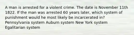 A man is arrested for a violent crime. The date is November 11th 1822. If the man was arrested 60 years later, which system of punishment would he most likely be incarcerated in? Pennsylvania system Auburn system New York system Egalitarian system