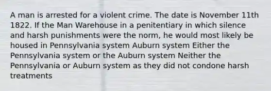 A man is arrested for a violent crime. The date is November 11th 1822. If the Man Warehouse in a penitentiary in which silence and harsh punishments were the norm, he would most likely be housed in Pennsylvania system Auburn system Either the Pennsylvania system or the Auburn system Neither the Pennsylvania or Auburn system as they did not condone harsh treatments