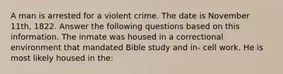 A man is arrested for a violent crime. The date is November 11th, 1822. Answer the following questions based on this information. The inmate was housed in a correctional environment that mandated Bible study and in- cell work. He is most likely housed in the: