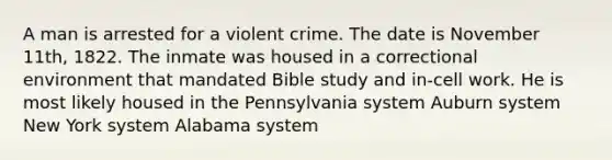 A man is arrested for a violent crime. The date is November 11th, 1822. The inmate was housed in a correctional environment that mandated Bible study and in-cell work. He is most likely housed in the Pennsylvania system Auburn system New York system Alabama system