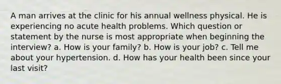 A man arrives at the clinic for his annual wellness physical. He is experiencing no acute health problems. Which question or statement by the nurse is most appropriate when beginning the interview? a. How is your family? b. How is your job? c. Tell me about your hypertension. d. How has your health been since your last visit?