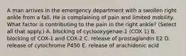 A man arrives in the emergency department with a swollen right ankle from a fall. He is complaining of pain and limited mobility. What factor is contributing to the pain in the right ankle? (Select all that apply.) A. blocking of cyclooxygenae-1 (COX 1) B. blocking of COX-1 and COX-2 C. release of prostaglandin E2 D. release of cytochrome P450 E. release of arachidonic acid