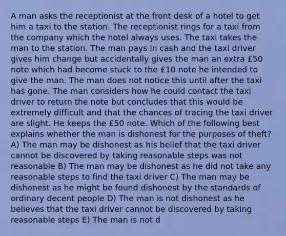 A man asks the receptionist at the front desk of a hotel to get him a taxi to the station. The receptionist rings for a taxi from the company which the hotel always uses. The taxi takes the man to the station. The man pays in cash and the taxi driver gives him change but accidentally gives the man an extra £50 note which had become stuck to the £10 note he intended to give the man. The man does not notice this until after the taxi has gone. The man considers how he could contact the taxi driver to return the note but concludes that this would be extremely difficult and that the chances of tracing the taxi driver are slight. He keeps the £50 note. Which of the following best explains whether the man is dishonest for the purposes of theft? A) The man may be dishonest as his belief that the taxi driver cannot be discovered by taking reasonable steps was not reasonable B) The man may be dishonest as he did not take any reasonable steps to find the taxi driver C) The man may be dishonest as he might be found dishonest by the standards of ordinary decent people D) The man is not dishonest as he believes that the taxi driver cannot be discovered by taking reasonable steps E) The man is not d