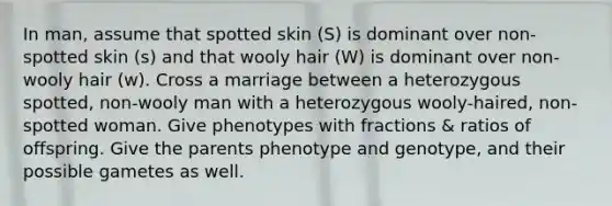 In man, assume that spotted skin (S) is dominant over non-spotted skin (s) and that wooly hair (W) is dominant over non-wooly hair (w). Cross a marriage between a heterozygous spotted, non-wooly man with a heterozygous wooly-haired, non-spotted woman. Give phenotypes with fractions & ratios of offspring. Give the parents phenotype and genotype, and their possible gametes as well.