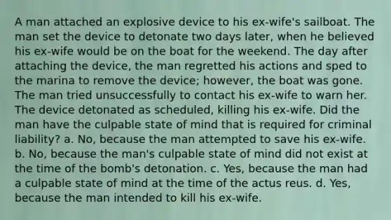 A man attached an explosive device to his ex-wife's sailboat. The man set the device to detonate two days later, when he believed his ex-wife would be on the boat for the weekend. The day after attaching the device, the man regretted his actions and sped to the marina to remove the device; however, the boat was gone. The man tried unsuccessfully to contact his ex-wife to warn her. The device detonated as scheduled, killing his ex-wife. Did the man have the culpable state of mind that is required for criminal liability? a. No, because the man attempted to save his ex-wife. b. No, because the man's culpable state of mind did not exist at the time of the bomb's detonation. c. Yes, because the man had a culpable state of mind at the time of the actus reus. d. Yes, because the man intended to kill his ex-wife.