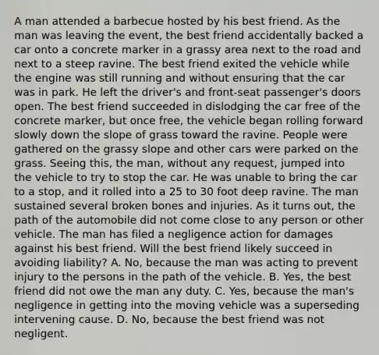 A man attended a barbecue hosted by his best friend. As the man was leaving the event, the best friend accidentally backed a car onto a concrete marker in a grassy area next to the road and next to a steep ravine. The best friend exited the vehicle while the engine was still running and without ensuring that the car was in park. He left the driver's and front-seat passenger's doors open. The best friend succeeded in dislodging the car free of the concrete marker, but once free, the vehicle began rolling forward slowly down the slope of grass toward the ravine. People were gathered on the grassy slope and other cars were parked on the grass. Seeing this, the man, without any request, jumped into the vehicle to try to stop the car. He was unable to bring the car to a stop, and it rolled into a 25 to 30 foot deep ravine. The man sustained several broken bones and injuries. As it turns out, the path of the automobile did not come close to any person or other vehicle. The man has filed a negligence action for damages against his best friend. Will the best friend likely succeed in avoiding liability? A. No, because the man was acting to prevent injury to the persons in the path of the vehicle. B. Yes, the best friend did not owe the man any duty. C. Yes, because the man's negligence in getting into the moving vehicle was a superseding intervening cause. D. No, because the best friend was not negligent.