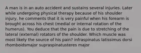 A man is in an auto accident and sustains several injuries. Later while undergoing physical therapy because of his shoulder injury, he comments that it is very painful when his forearm is brought across his chest (medial or internal rotation of the humerus). You deduce that the pain is due to stretching of the lateral (external) rotators of the shoulder. Which muscle was most likely the source of his pain? infraspinatus latissimus dorsi rhomboidsmajor supraspinatusteres major