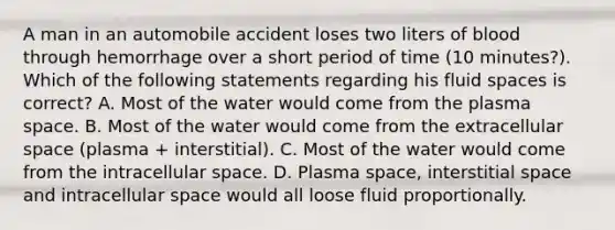 A man in an automobile accident loses two liters of blood through hemorrhage over a short period of time (10 minutes?). Which of the following statements regarding his fluid spaces is correct? A. Most of the water would come from the plasma space. B. Most of the water would come from the extracellular space (plasma + interstitial). C. Most of the water would come from the intracellular space. D. Plasma space, interstitial space and intracellular space would all loose fluid proportionally.