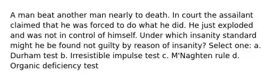 A man beat another man nearly to death. In court the assailant claimed that he was forced to do what he did. He just exploded and was not in control of himself. Under which insanity standard might he be found not guilty by reason of insanity? Select one: a. Durham test b. Irresistible impulse test c. M'Naghten rule d. Organic deficiency test