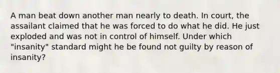 A man beat down another man nearly to death. In court, the assailant claimed that he was forced to do what he did. He just exploded and was not in control of himself. Under which "insanity" standard might he be found not guilty by reason of insanity?