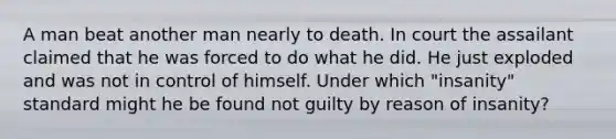 A man beat another man nearly to death. In court the assailant claimed that he was forced to do what he did. He just exploded and was not in control of himself. Under which "insanity" standard might he be found not guilty by reason of insanity?