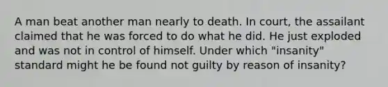 A man beat another man nearly to death. In court, the assailant claimed that he was forced to do what he did. He just exploded and was not in control of himself. Under which "insanity" standard might he be found not guilty by reason of insanity?