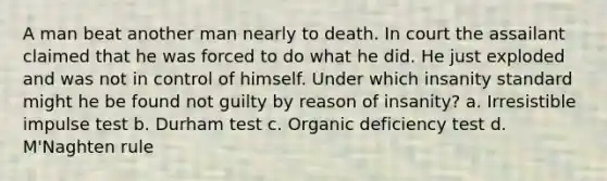 A man beat another man nearly to death. In court the assailant claimed that he was forced to do what he did. He just exploded and was not in control of himself. Under which insanity standard might he be found not guilty by reason of insanity? a. Irresistible impulse test b. Durham test c. Organic deficiency test d. M'Naghten rule