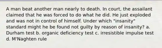 A man beat another man nearly to death. In court, the assailant claimed that he was forced to do what he did. He just exploded and was not in control of himself. Under which "insanity" standard might he be found not guilty by reason of insanity? a. Durham test b. organic deficiency test c. irresistible impulse test d. M'Naghten rule