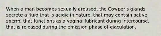 When a man becomes sexually aroused, the Cowper's glands secrete a fluid that is acidic in nature. that may contain active sperm. that functions as a vaginal lubricant during intercourse. that is released during the emission phase of ejaculation.