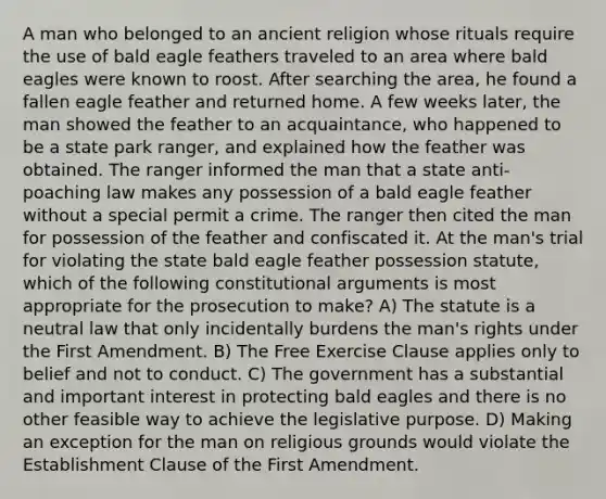 A man who belonged to an ancient religion whose rituals require the use of bald eagle feathers traveled to an area where bald eagles were known to roost. After searching the area, he found a fallen eagle feather and returned home. A few weeks later, the man showed the feather to an acquaintance, who happened to be a state park ranger, and explained how the feather was obtained. The ranger informed the man that a state anti- poaching law makes any possession of a bald eagle feather without a special permit a crime. The ranger then cited the man for possession of the feather and confiscated it. At the man's trial for violating the state bald eagle feather possession statute, which of the following constitutional arguments is most appropriate for the prosecution to make? A) The statute is a neutral law that only incidentally burdens the man's rights under the First Amendment. B) The Free Exercise Clause applies only to belief and not to conduct. C) The government has a substantial and important interest in protecting bald eagles and there is no other feasible way to achieve the legislative purpose. D) Making an exception for the man on religious grounds would violate the Establishment Clause of the First Amendment.