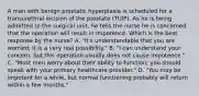 A man with benign prostatic hyperplasia is scheduled for a transurethral incision of the prostate (TUIP). As he is being admitted to the surgical unit, he tells the nurse he is concerned that the operation will result in impotence. Which is the best response by the nurse? A. "It's understandable that you are worried; it is a very real possibility." B. "I can understand your concern, but this operation usually does not cause impotence." C. "Most men worry about their ability to function; you should speak with your primary healthcare provider." D. "You may be impotent for a while, but normal functioning probably will return within a few months."