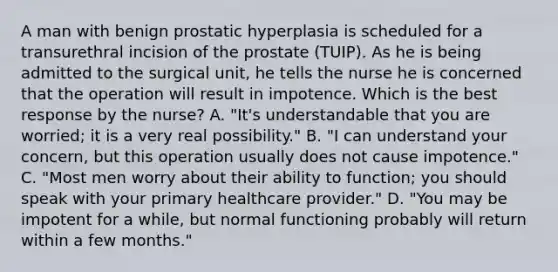 A man with benign prostatic hyperplasia is scheduled for a transurethral incision of the prostate (TUIP). As he is being admitted to the surgical unit, he tells the nurse he is concerned that the operation will result in impotence. Which is the best response by the nurse? A. "It's understandable that you are worried; it is a very real possibility." B. "I can understand your concern, but this operation usually does not cause impotence." C. "Most men worry about their ability to function; you should speak with your primary healthcare provider." D. "You may be impotent for a while, but normal functioning probably will return within a few months."