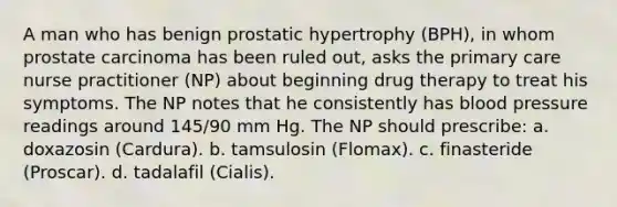 A man who has benign prostatic hypertrophy (BPH), in whom prostate carcinoma has been ruled out, asks the primary care nurse practitioner (NP) about beginning drug therapy to treat his symptoms. The NP notes that he consistently has blood pressure readings around 145/90 mm Hg. The NP should prescribe: a. doxazosin (Cardura). b. tamsulosin (Flomax). c. finasteride (Proscar). d. tadalafil (Cialis).