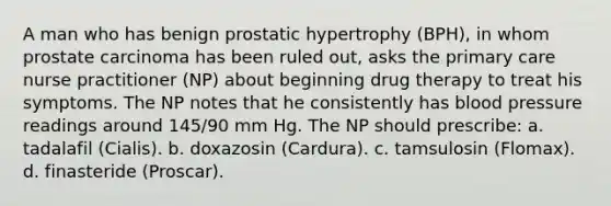 A man who has benign prostatic hypertrophy (BPH), in whom prostate carcinoma has been ruled out, asks the primary care nurse practitioner (NP) about beginning drug therapy to treat his symptoms. The NP notes that he consistently has blood pressure readings around 145/90 mm Hg. The NP should prescribe: a. tadalafil (Cialis). b. doxazosin (Cardura). c. tamsulosin (Flomax). d. finasteride (Proscar).