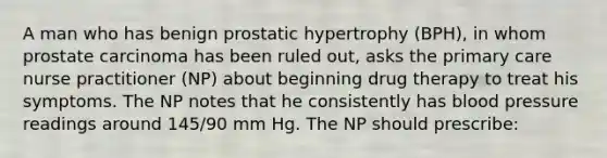 A man who has benign prostatic hypertrophy (BPH), in whom prostate carcinoma has been ruled out, asks the primary care nurse practitioner (NP) about beginning drug therapy to treat his symptoms. The NP notes that he consistently has blood pressure readings around 145/90 mm Hg. The NP should prescribe: