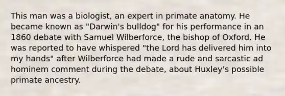 This man was a biologist, an expert in primate anatomy. He became known as "Darwin's bulldog" for his performance in an 1860 debate with Samuel Wilberforce, the bishop of Oxford. He was reported to have whispered "the Lord has delivered him into my hands" after Wilberforce had made a rude and sarcastic ad hominem comment during the debate, about Huxley's possible primate ancestry.