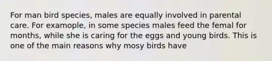 For man bird species, males are equally involved in parental care. For examople, in some species males feed the femal for months, while she is caring for the eggs and young birds. This is one of the main reasons why mosy birds have