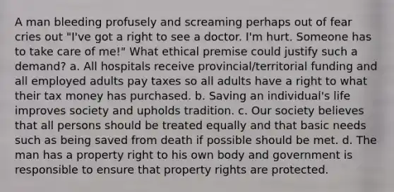 A man bleeding profusely and screaming perhaps out of fear cries out "I've got a right to see a doctor. I'm hurt. Someone has to take care of me!" What ethical premise could justify such a demand? a. All hospitals receive provincial/territorial funding and all employed adults pay taxes so all adults have a right to what their tax money has purchased. b. Saving an individual's life improves society and upholds tradition. c. Our society believes that all persons should be treated equally and that basic needs such as being saved from death if possible should be met. d. The man has a property right to his own body and government is responsible to ensure that property rights are protected.