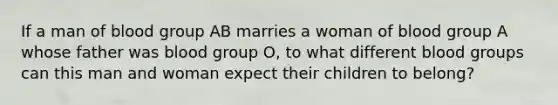 If a man of blood group AB marries a woman of blood group A whose father was blood group O, to what different blood groups can this man and woman expect their children to belong?