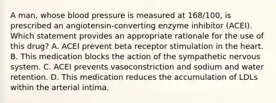 A man, whose blood pressure is measured at 168/100, is prescribed an angiotensin-converting enzyme inhibitor (ACEI). Which statement provides an appropriate rationale for the use of this drug? A. ACEI prevent beta receptor stimulation in the heart. B. This medication blocks the action of the sympathetic nervous system. C. ACEI prevents vasoconstriction and sodium and water retention. D. This medication reduces the accumulation of LDLs within the arterial intima.