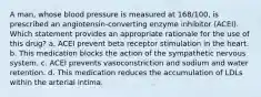 A man, whose blood pressure is measured at 168/100, is prescribed an angiotensin-converting enzyme inhibitor (ACEI). Which statement provides an appropriate rationale for the use of this drug? a. ACEI prevent beta receptor stimulation in the heart. b. This medication blocks the action of the sympathetic nervous system. c. ACEI prevents vasoconstriction and sodium and water retention. d. This medication reduces the accumulation of LDLs within the arterial intima.