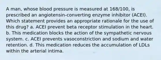 A man, whose blood pressure is measured at 168/100, is prescribed an angiotensin-converting enzyme inhibitor (ACEI). Which statement provides an appropriate rationale for the use of this drug? a. ACEI prevent beta receptor stimulation in the heart. b. This medication blocks the action of the sympathetic nervous system. c. ACEI prevents vasoconstriction and sodium and water retention. d. This medication reduces the accumulation of LDLs within the arterial intima.