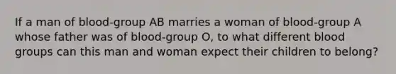 If a man of blood-group AB marries a woman of blood-group A whose father was of blood-group O, to what different blood groups can this man and woman expect their children to belong?