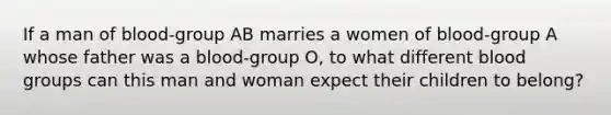 If a man of blood-group AB marries a women of blood-group A whose father was a blood-group O, to what different blood groups can this man and woman expect their children to belong?