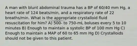 A man with blunt abdominal trauma has a BP of 60/40 mm Hg, a heart rate of 124 beats/min, and a respiratory rate of 22 breaths/min. What is the appropriate crystalloid fluid resuscitation for him? A) 500- to 750-mL boluses every 5 to 10 minutes B) Enough to maintain a systolic BP of 100 mm Hg C) Enough to maintain a MAP of 60 to 65 mm Hg D) Crystalloids should not be given to this patient.