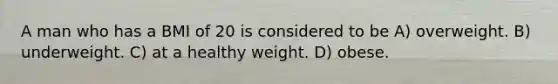 A man who has a BMI of 20 is considered to be A) overweight. B) underweight. C) at a healthy weight. D) obese.