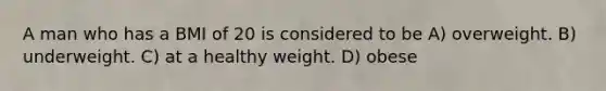 A man who has a BMI of 20 is considered to be A) overweight. B) underweight. C) at a healthy weight. D) obese