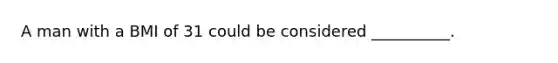 A man with a BMI of 31 could be considered __________.