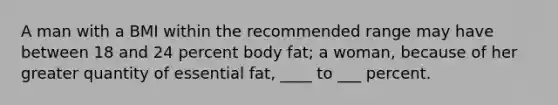 A man with a BMI within the recommended range may have between 18 and 24 percent body fat; a woman, because of her greater quantity of essential fat, ____ to ___ percent.