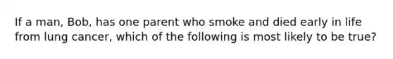 If a man, Bob, has one parent who smoke and died early in life from lung cancer, which of the following is most likely to be true?