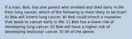 If a man, Bob, has one parent who smoked and died early in life from lung cancer, which of the following is most likely to be true? A) Bob will inherit lung cancer. B) Bob could inherit a mutation that leads to cancer early in life. C) Bob has a lower risk of developing lung cancer. D) Bob will have a higher risk of developing testicular cancer. E) All of the above.