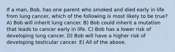 If a man, Bob, has one parent who smoked and died early in life from lung cancer, which of the following is most likely to be true? A) Bob will inherit lung cancer. B) Bob could inherit a mutation that leads to cancer early in life. C) Bob has a lower risk of developing lung cancer. D) Bob will have a higher risk of developing testicular cancer. E) All of the above.