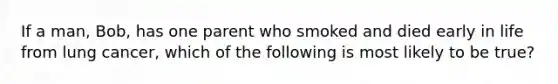 If a man, Bob, has one parent who smoked and died early in life from lung cancer, which of the following is most likely to be true?