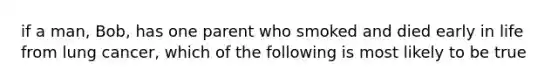 if a man, Bob, has one parent who smoked and died early in life from lung cancer, which of the following is most likely to be true